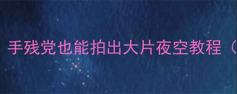 图片 手机拍星空全攻略｜手残党也能拍出大片夜空教程（附参数+避坑指南）