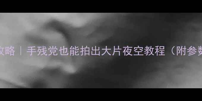 图片 手机拍星空全攻略｜手残党也能拍出大片夜空教程（附参数+避坑指南）1