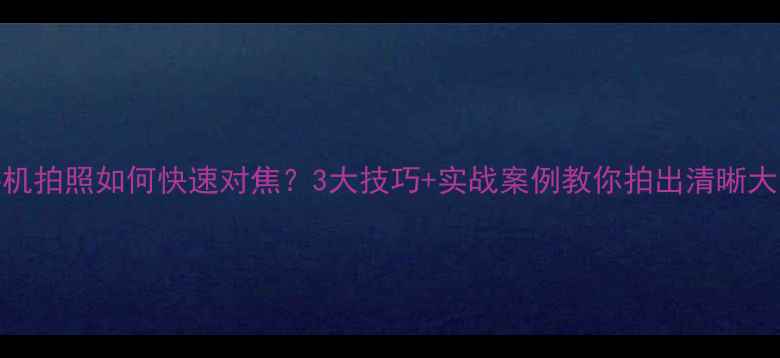 图片 手机拍照如何快速对焦？3大技巧+实战案例教你拍出清晰大片