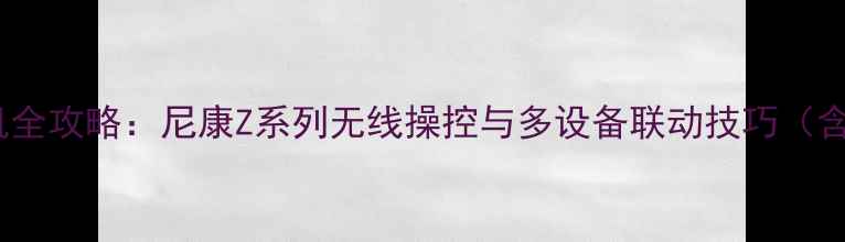 图片 手机控制尼康相机全攻略：尼康Z系列无线操控与多设备联动技巧（含详细设置教程）1