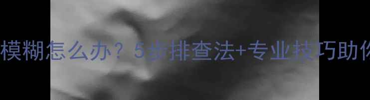 图片 手机摄像头拍照模糊怎么办？5步排查法+专业技巧助你找回清晰画质1