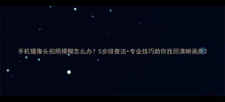 图片 手机摄像头拍照模糊怎么办？5步排查法+专业技巧助你找回清晰画质2