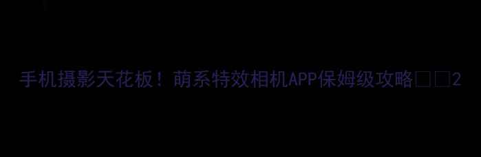 图片 手机摄影天花板！萌系特效相机APP保姆级攻略💻✨2