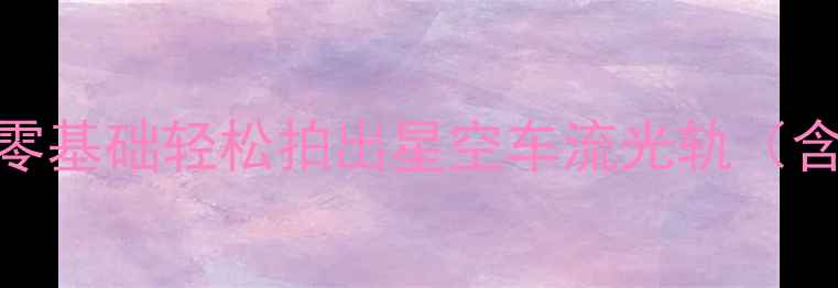 图片 手机摄影长曝光教程：零基础轻松拍出星空车流光轨（含设备参数与实战技巧）