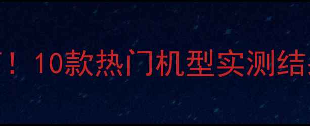 手机数据对比避坑指南10款热门机型实测结果大公开附选购清单
