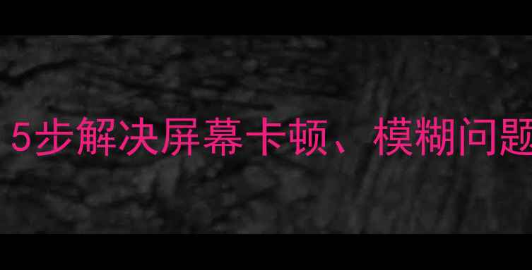 图片 手机文字显示不全？5步解决屏幕卡顿、模糊问题！附详细排查指南1