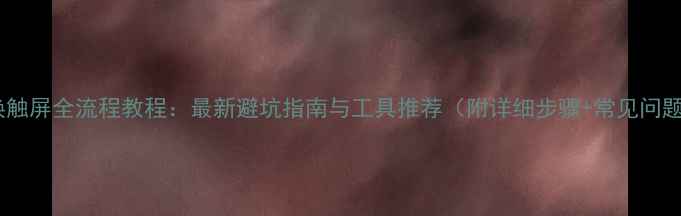 图片 手机更换触屏全流程教程：最新避坑指南与工具推荐（附详细步骤+常见问题解答）2