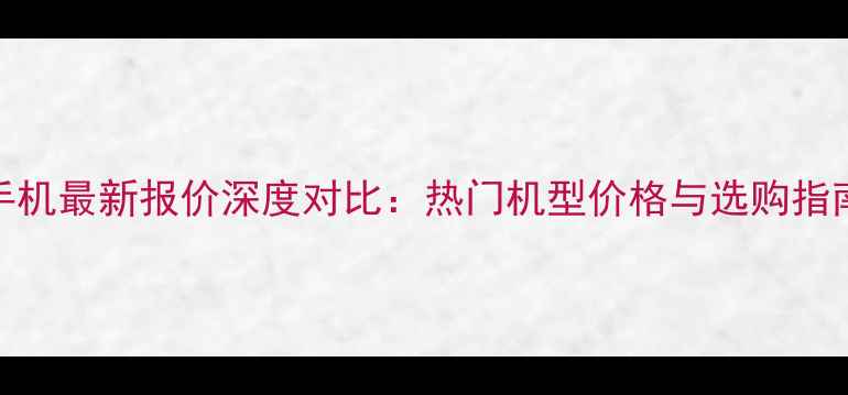 图片 手机最新报价深度对比：热门机型价格与选购指南