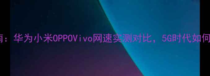 图片 手机测速终极指南：华为小米OPPOVivo网速实测对比，5G时代如何选择最优手机？1