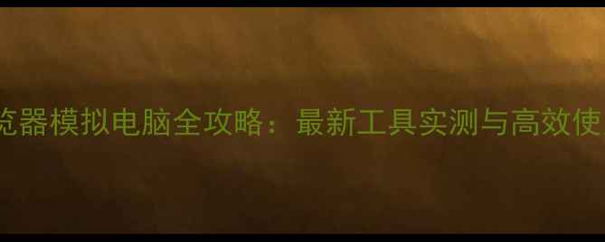 图片 手机浏览器模拟电脑全攻略：最新工具实测与高效使用指南1