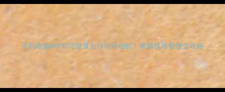 图片 手机电脑APP如何设置允许访问相机？最新权限管理全攻略