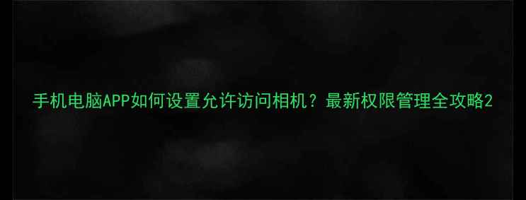 图片 手机电脑APP如何设置允许访问相机？最新权限管理全攻略2