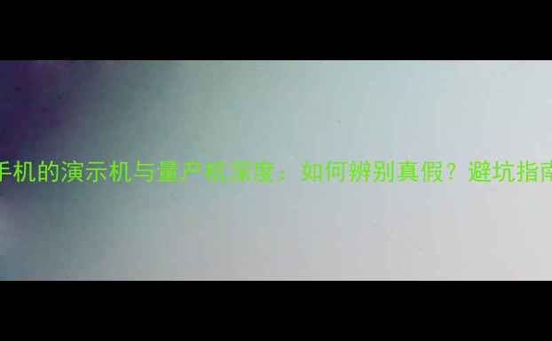 图片 手机的演示机与量产机深度：如何辨别真假？避坑指南