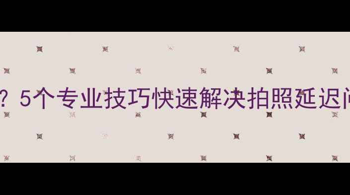 图片 手机相机卡顿启动慢？5个专业技巧快速解决拍照延迟问题（附实测对比）2
