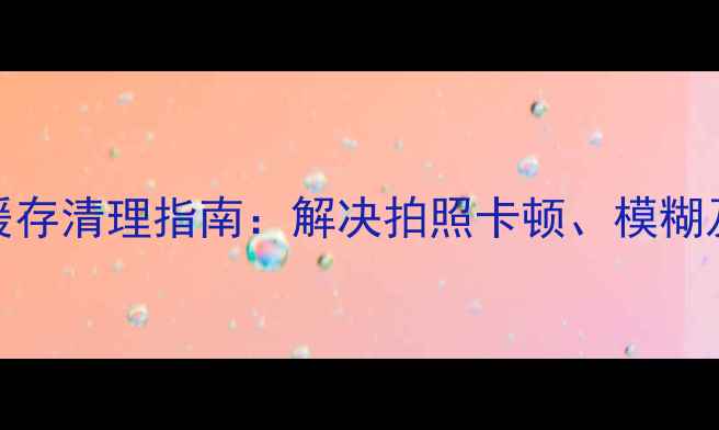 图片 手机系统相机缓存清理指南：解决拍照卡顿、模糊及存储爆满问题