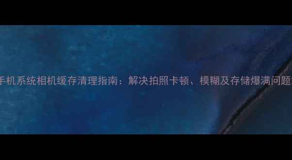 图片 手机系统相机缓存清理指南：解决拍照卡顿、模糊及存储爆满问题2