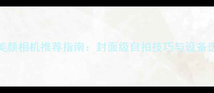 图片 手机美颜相机推荐指南：封面级自拍技巧与设备选购全