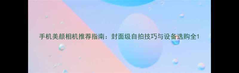 图片 手机美颜相机推荐指南：封面级自拍技巧与设备选购全1