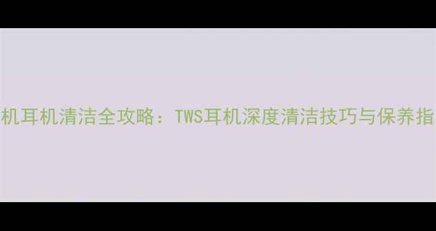 图片 手机耳机清洁全攻略：TWS耳机深度清洁技巧与保养指南