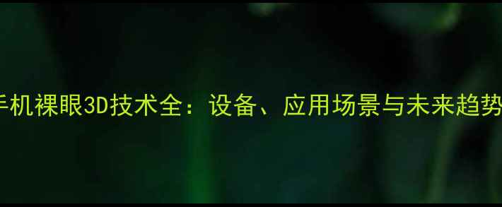 图片 手机裸眼3D技术全：设备、应用场景与未来趋势2