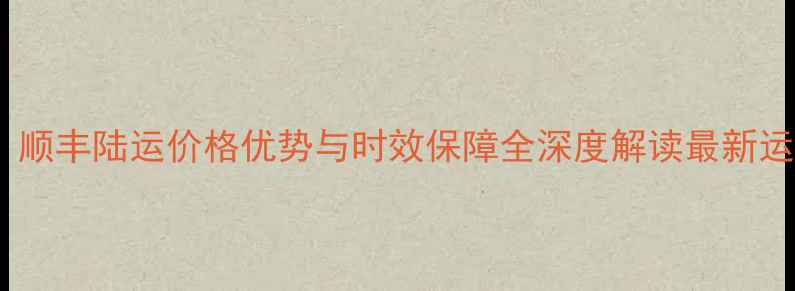 图片 手机运输物流方案：顺丰陆运价格优势与时效保障全深度解读最新运费政策及服务升级1