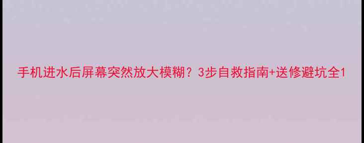 图片 手机进水后屏幕突然放大模糊？3步自救指南+送修避坑全1