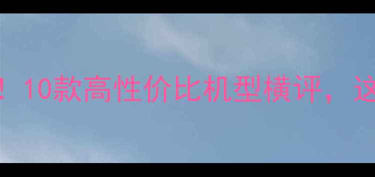 图片 手机选购必看！10款高性价比机型横评，这些坑千万别踩