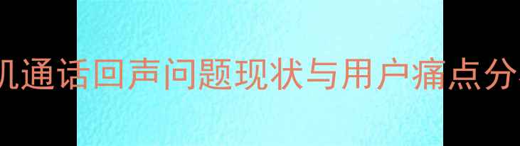 图片 手机通话回声问题现状与用户痛点分析2