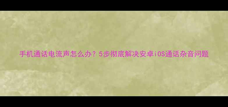 图片 手机通话电流声怎么办？5步彻底解决安卓iOS通话杂音问题