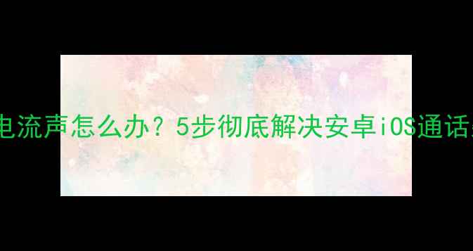 图片 手机通话电流声怎么办？5步彻底解决安卓iOS通话杂音问题1