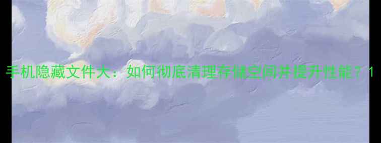 图片 手机隐藏文件大：如何彻底清理存储空间并提升性能？1