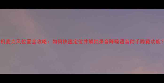 图片 手机麦克风位置全攻略：如何快速定位并解锁录音降噪语音助手隐藏功能？1