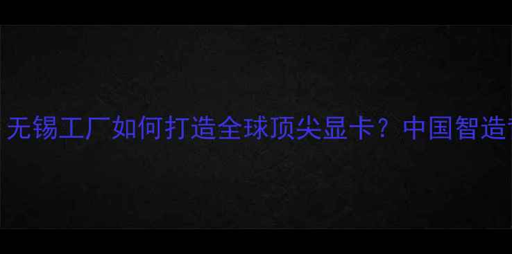 图片 技嘉显卡生产地：无锡工厂如何打造全球顶尖显卡？中国智造背后的产业链故事