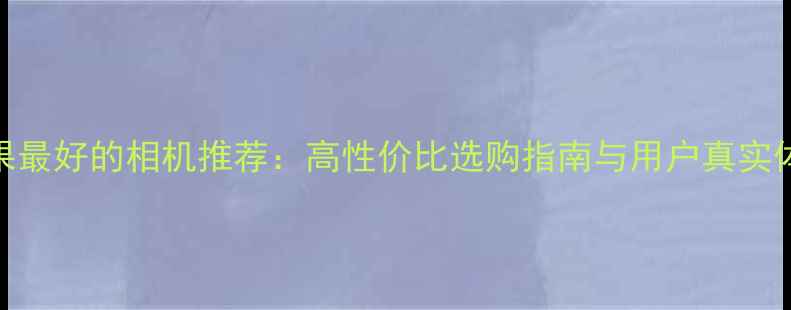 图片 拍照效果最好的相机推荐：高性价比选购指南与用户真实体验分析