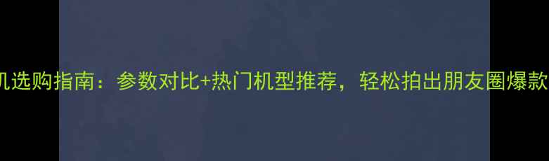 图片 拍照相机选购指南：参数对比+热门机型推荐，轻松拍出朋友圈爆款大片！1