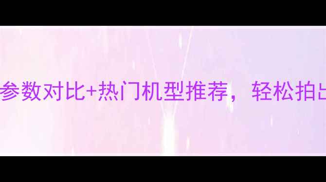 图片 拍照相机选购指南：参数对比+热门机型推荐，轻松拍出朋友圈爆款大片！2