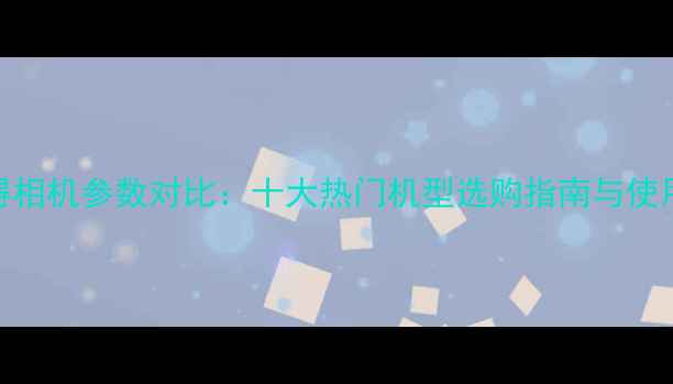 图片 拍立得相机参数对比：十大热门机型选购指南与使用技巧