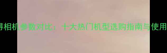 图片 拍立得相机参数对比：十大热门机型选购指南与使用技巧1