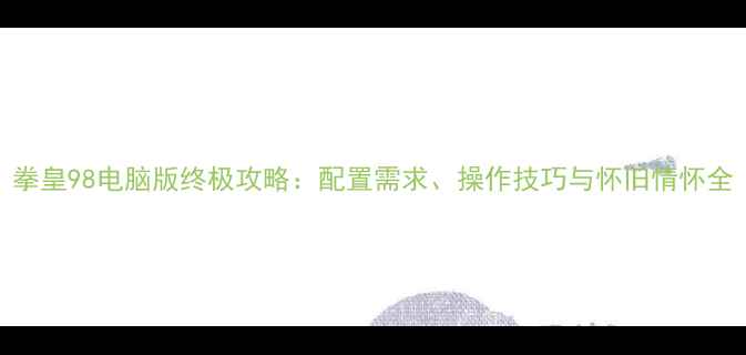 图片 拳皇98电脑版终极攻略：配置需求、操作技巧与怀旧情怀全