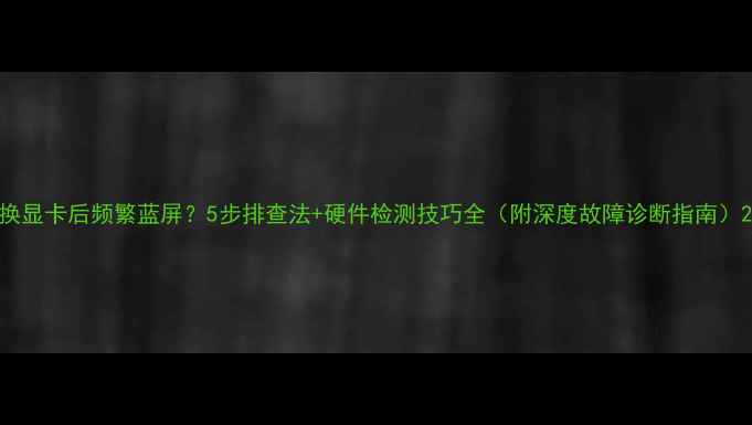 图片 换显卡后频繁蓝屏？5步排查法+硬件检测技巧全（附深度故障诊断指南）2