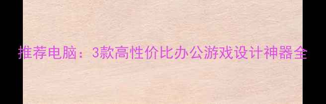 图片 推荐电脑：3款高性价比办公游戏设计神器全