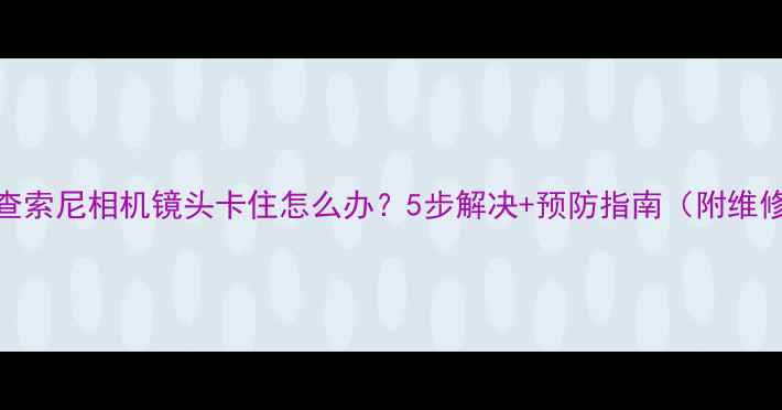 图片 故障排查索尼相机镜头卡住怎么办？5步解决+预防指南（附维修视频）