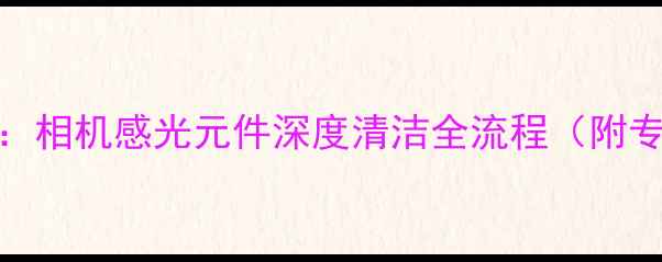 图片 数码摄影爱好者必读指南：相机感光元件深度清洁全流程（附专业工具清单与避坑攻略）