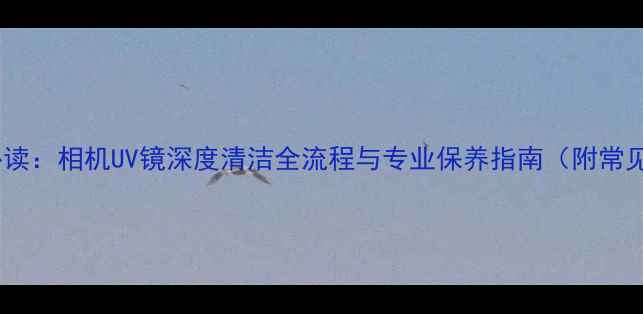 图片 数码摄影爱好者必读：相机UV镜深度清洁全流程与专业保养指南（附常见问题解决方案）2