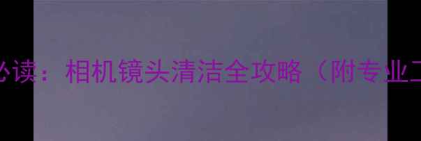 图片 数码摄影爱好者必读：相机镜头清洁全攻略（附专业工具+避坑指南）1