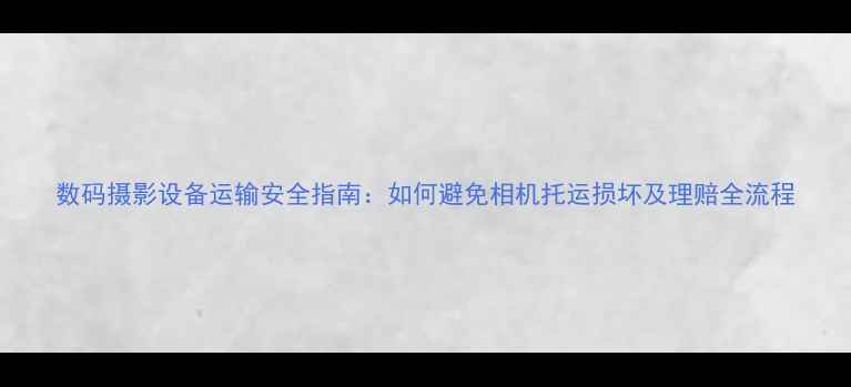 图片 数码摄影设备运输安全指南：如何避免相机托运损坏及理赔全流程
