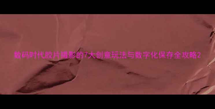 图片 数码时代胶片摄影的7大创意玩法与数字化保存全攻略2