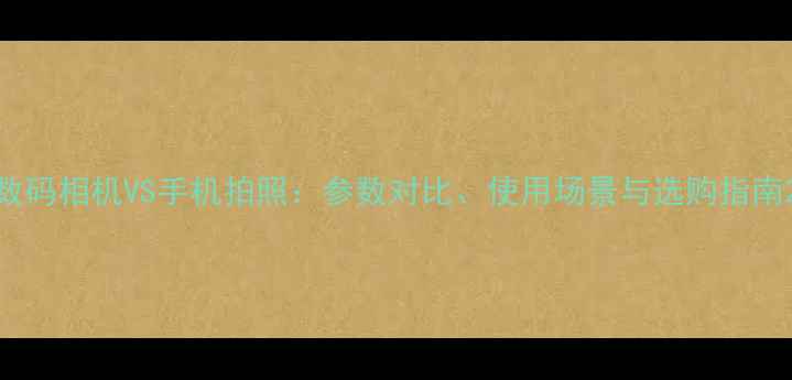 图片 数码相机VS手机拍照：参数对比、使用场景与选购指南2