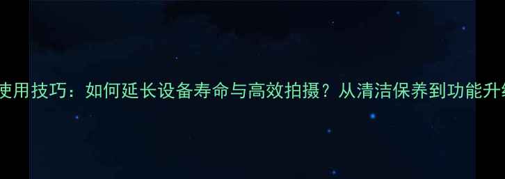 图片 数码相机使用技巧：如何延长设备寿命与高效拍摄？从清洁保养到功能升级全攻略1
