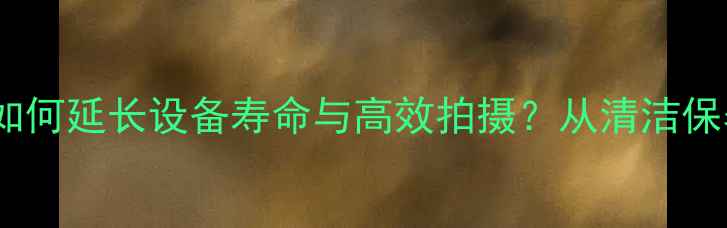 图片 数码相机使用技巧：如何延长设备寿命与高效拍摄？从清洁保养到功能升级全攻略2